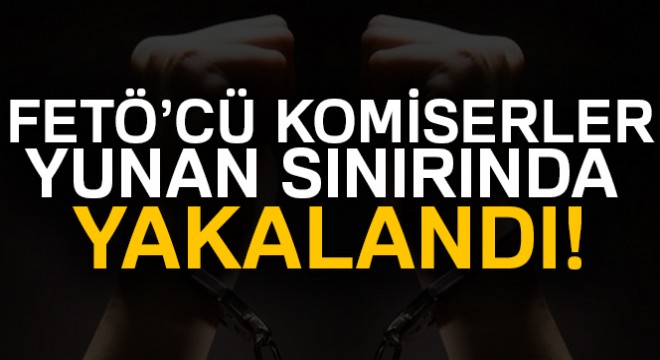 FETÖ'cü komiserler Yunan sınırında yakalandı