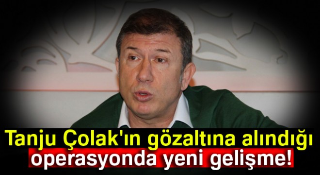 Tanju Çolak'ın gözaltına alındığı operasyonda yeni gelişme!